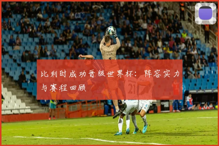 比利时成功晋级世界杯：阵容实力与赛程回顾