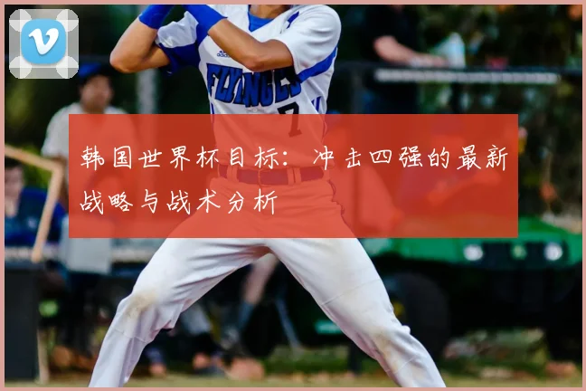 韩国世界杯目标:冲击四强的最新战略与战术分析