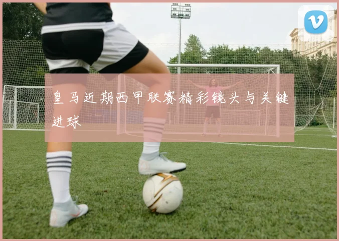 皇马近期西甲联赛精彩镜头与关键进球