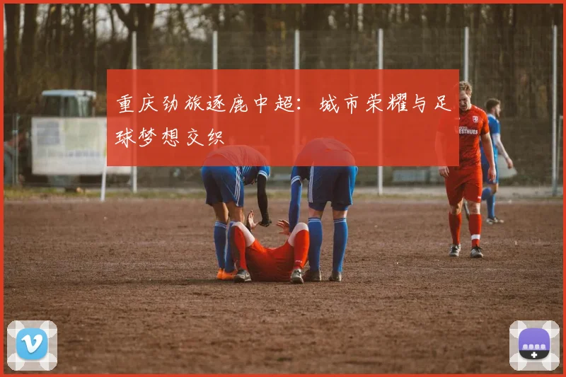 重庆劲旅逐鹿中超：城市荣耀与足球梦想交织